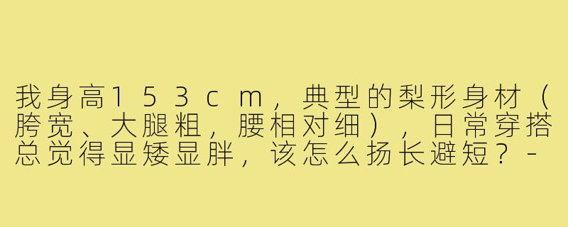 我身高153cm,典型的梨形身材(胯宽、大腿粗,腰相对细),日常穿搭总觉得显矮显胖,该怎么扬长避短?-153小个子穿搭梨形