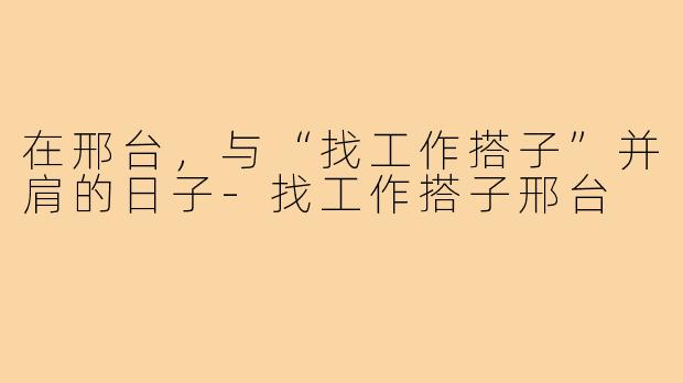 在邢台,与“找工作搭子”并肩的日子-找工作搭子邢台