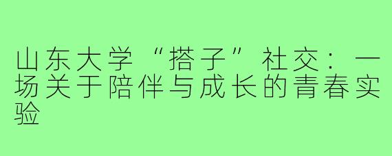 山东大学“搭子”社交:一场关于陪伴与成长的青春实验