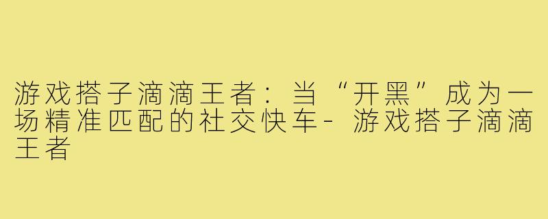 游戏搭子滴滴王者：当“开黑”成为一场精准匹配的社交快车-游戏搭子滴滴王者
