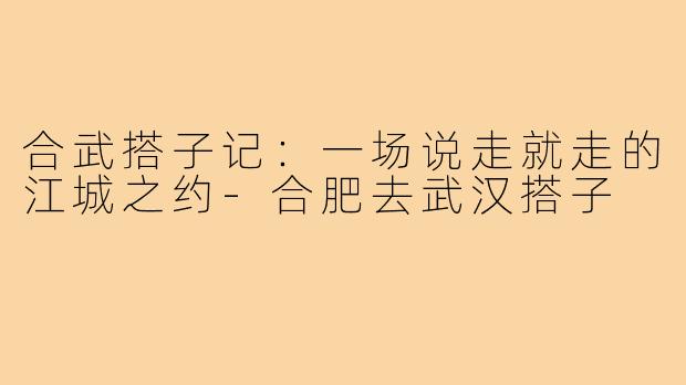 合武搭子记：一场说走就走的江城之约-合肥去武汉搭子