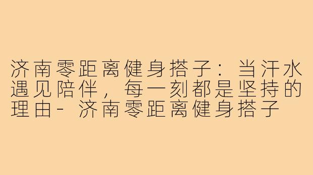 济南零距离健身搭子:当汗水遇见陪伴,每一刻都是坚持的理由-济南零距离健身搭子