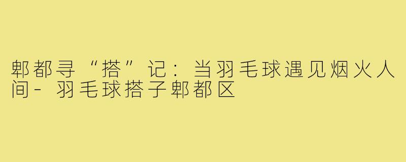 郫都寻“搭”记:当羽毛球遇见烟火人间-羽毛球搭子郫都区