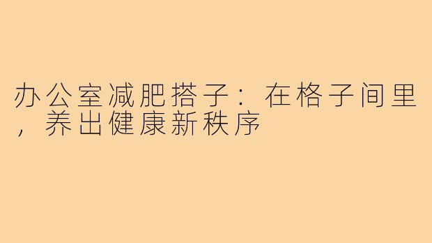 办公室减肥搭子:在格子间里,养出健康新秩序