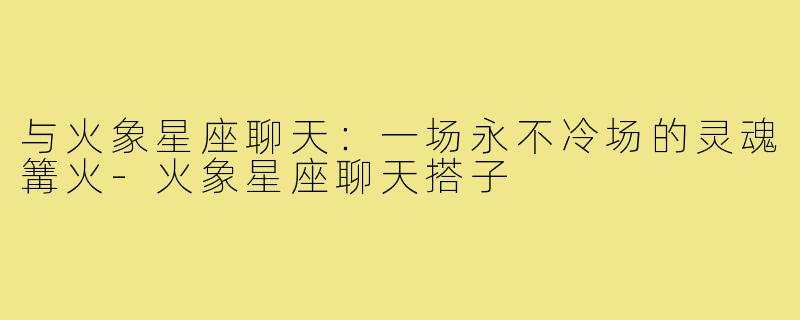 与火象星座聊天：一场永不冷场的灵魂篝火-火象星座聊天搭子
