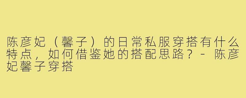 陈彦妃(馨子)的日常私服穿搭有什么特点,如何借鉴她的搭配思路?-陈彦妃馨子穿搭