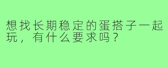 想找长期稳定的蛋搭子一起玩，有什么要求吗？