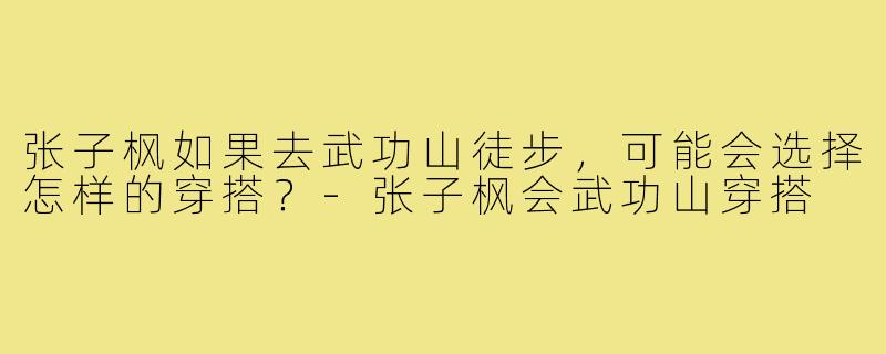 张子枫如果去武功山徒步，可能会选择怎样的穿搭？-张子枫会武功山穿搭