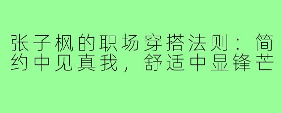 张子枫的职场穿搭法则：简约中见真我，舒适中显锋芒