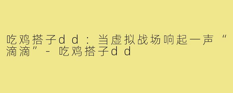 吃鸡搭子dd:当虚拟战场响起一声“滴滴”-吃鸡搭子dd