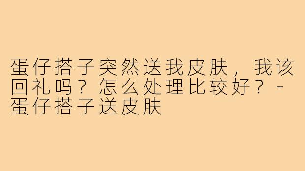 蛋仔搭子突然送我皮肤，我该回礼吗？怎么处理比较好？-蛋仔搭子送皮肤