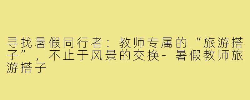 寻找暑假同行者:教师专属的“旅游搭子”,不止于风景的交换-暑假教师旅游搭子