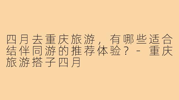 四月去重庆旅游,有哪些适合结伴同游的推荐体验?-重庆旅游搭子四月