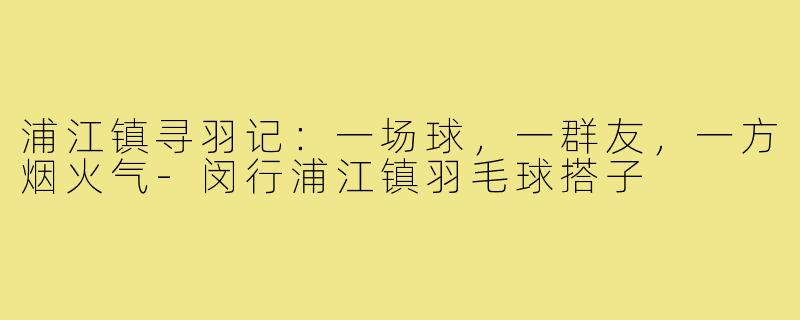 浦江镇寻羽记:一场球,一群友,一方烟火气-闵行浦江镇羽毛球搭子