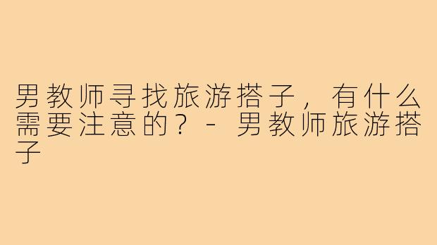 男教师寻找旅游搭子，有什么需要注意的？-男教师旅游搭子