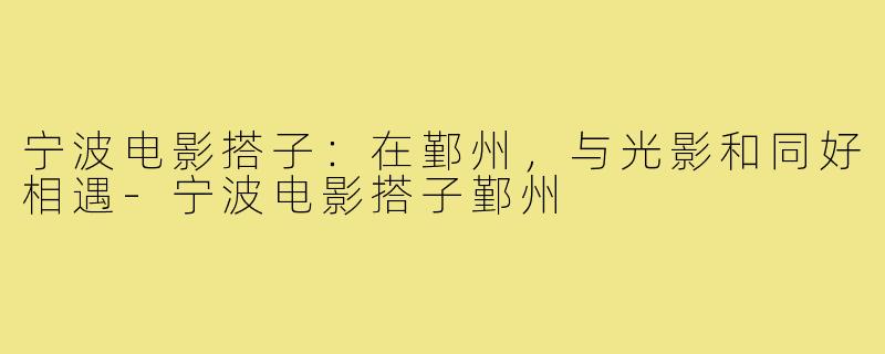 宁波电影搭子：在鄞州，与光影和同好相遇-宁波电影搭子鄞州