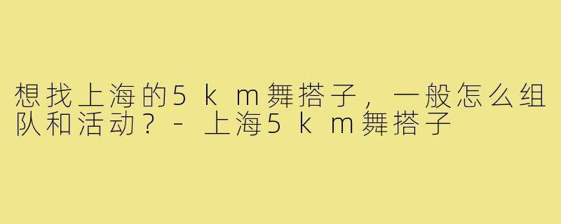 想找上海的5km舞搭子,一般怎么组队和活动?-上海5km舞搭子