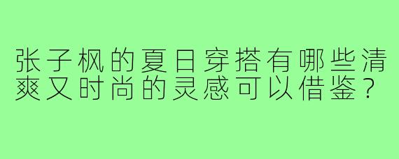 张子枫的夏日穿搭有哪些清爽又时尚的灵感可以借鉴？