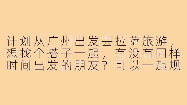 计划从广州出发去拉萨旅游,想找个搭子一起,有没有同样时间出发的朋友?可以一起规划行程,分摊费用,互相拍照,路上也有个照应!-广州到拉萨旅游搭子