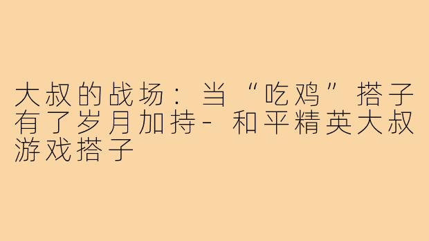 大叔的战场：当“吃鸡”搭子有了岁月加持-和平精英大叔游戏搭子