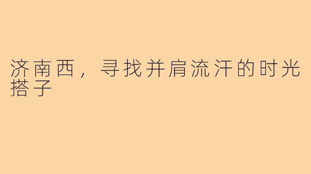 济南西,寻找并肩流汗的时光搭子