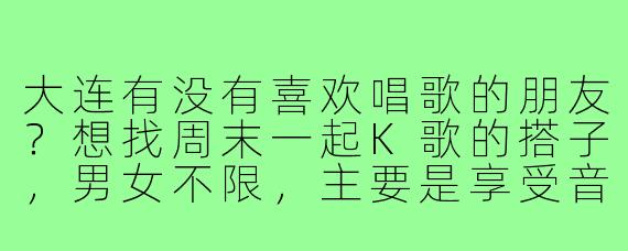 大连有没有喜欢唱歌的朋友？想找周末一起K歌的搭子，男女不限，主要是享受音乐、放松心情，偶尔尝试新歌互相推荐，坐标青泥洼桥附近，有相同兴趣的请联系！