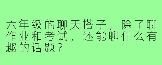 六年级的聊天搭子，除了聊作业和考试，还能聊什么有趣的话题？