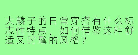 大麟子的日常穿搭有什么标志性特点,如何借鉴这种舒适又时髦的风格?