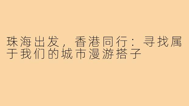 珠海出发,香港同行:寻找属于我们的城市漫游搭子