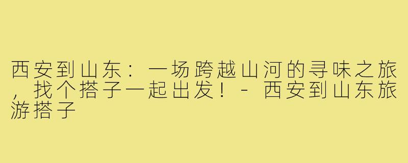 西安到山东：一场跨越山河的寻味之旅，找个搭子一起出发！-西安到山东旅游搭子