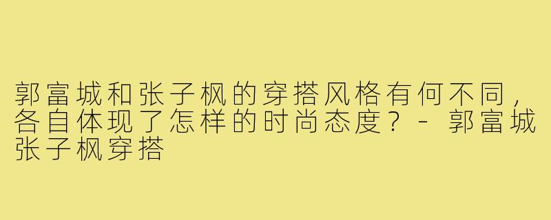 郭富城和张子枫的穿搭风格有何不同，各自体现了怎样的时尚态度？-郭富城张子枫穿搭