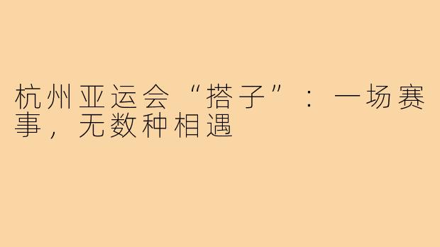 杭州亚运会“搭子”：一场赛事，无数种相遇