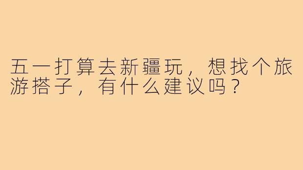 五一打算去新疆玩，想找个旅游搭子，有什么建议吗？