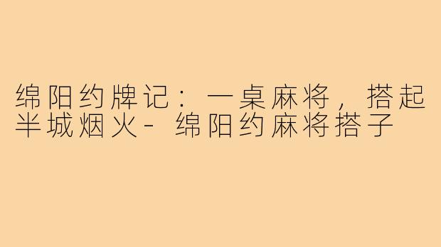 绵阳约牌记：一桌麻将，搭起半城烟火-绵阳约麻将搭子