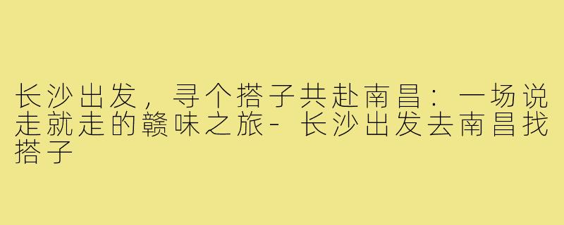 长沙出发,寻个搭子共赴南昌:一场说走就走的赣味之旅-长沙出发去南昌找搭子