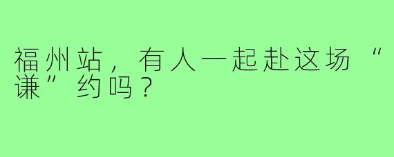 福州站,有人一起赴这场“谦”约吗?