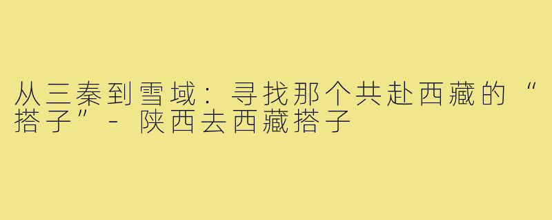 从三秦到雪域：寻找那个共赴西藏的“搭子”-陕西去西藏搭子