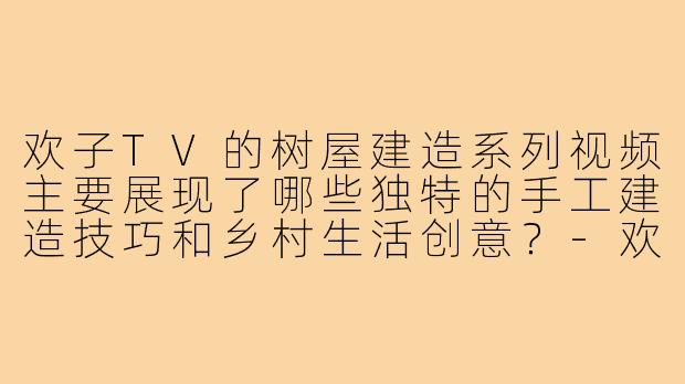 欢子TV的树屋建造系列视频主要展现了哪些独特的手工建造技巧和乡村生活创意？-欢子tv搭树屋