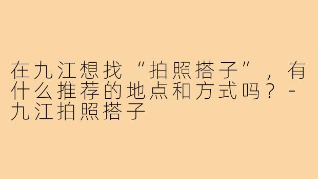 在九江想找“拍照搭子”,有什么推荐的地点和方式吗?-九江拍照搭子
