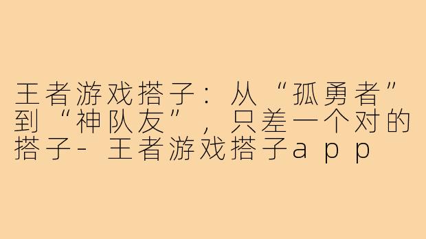 王者游戏搭子:从“孤勇者”到“神队友”,只差一个对的搭子-王者游戏搭子app