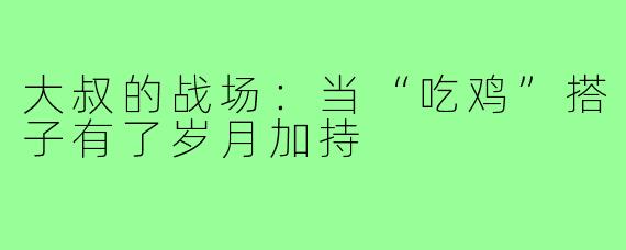 大叔的战场：当“吃鸡”搭子有了岁月加持