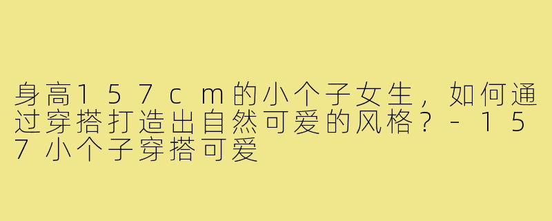 身高157cm的小个子女生，如何通过穿搭打造出自然可爱的风格？-157小个子穿搭可爱