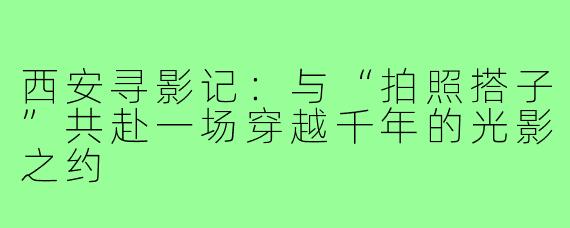 西安寻影记：与“拍照搭子”共赴一场穿越千年的光影之约