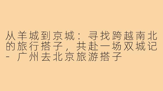 从羊城到京城:寻找跨越南北的旅行搭子,共赴一场双城记-广州去北京旅游搭子