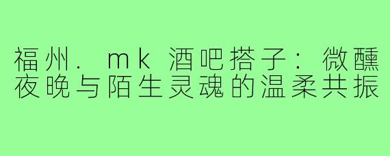 福州.mk酒吧搭子:微醺夜晚与陌生灵魂的温柔共振
