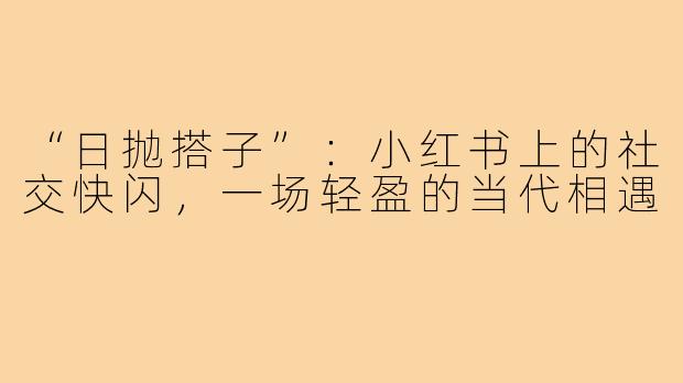 “日抛搭子”:小红书上的社交快闪,一场轻盈的当代相遇