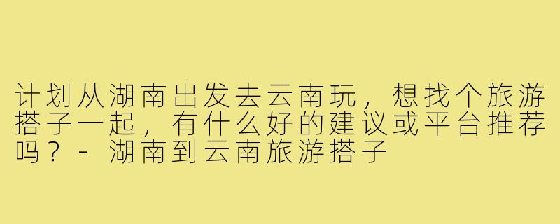 计划从湖南出发去云南玩,想找个旅游搭子一起,有什么好的建议或平台推荐吗?-湖南到云南旅游搭子