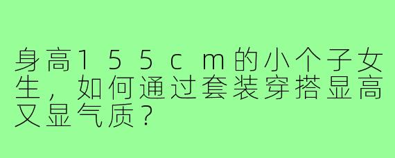 身高155cm的小个子女生，如何通过套装穿搭显高又显气质？