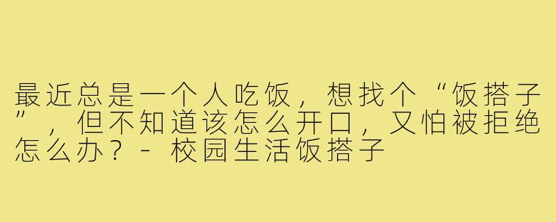 最近总是一个人吃饭，想找个“饭搭子”，但不知道该怎么开口，又怕被拒绝怎么办？-校园生活饭搭子