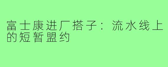富士康进厂搭子:流水线上的短暂盟约